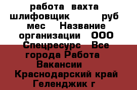 работа. вахта. шлифовщик. 50 000 руб./мес. › Название организации ­ ООО Спецресурс - Все города Работа » Вакансии   . Краснодарский край,Геленджик г.